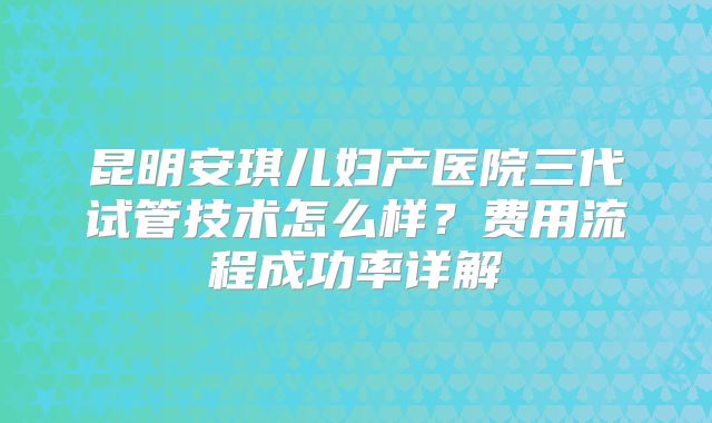 昆明安琪儿妇产医院三代试管技术怎么样？费用流程成功率详解