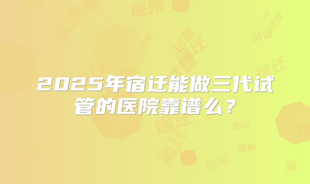 2025年宿迁能做三代试管的医院靠谱么？