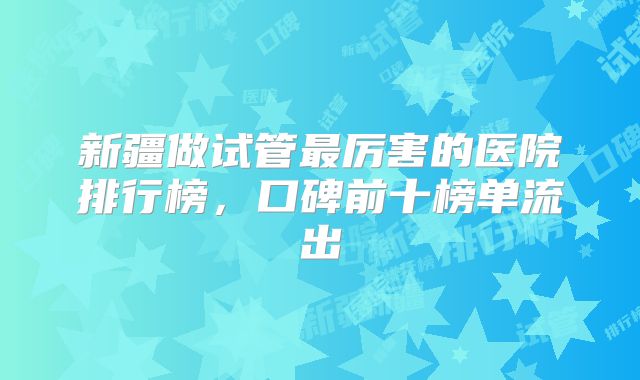 新疆做试管最厉害的医院排行榜，口碑前十榜单流出
