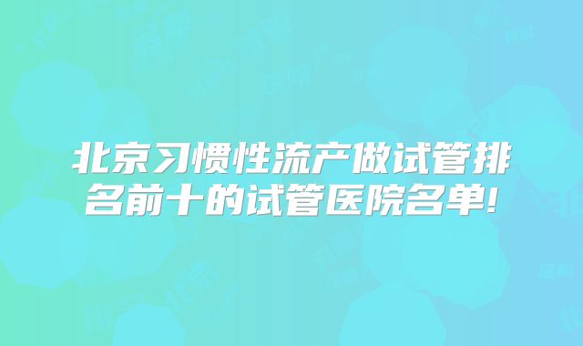 北京习惯性流产做试管排名前十的试管医院名单!