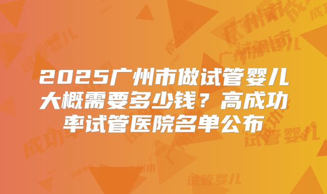 2025广州市做试管婴儿大概需要多少钱？高成功率试管医院名单公布