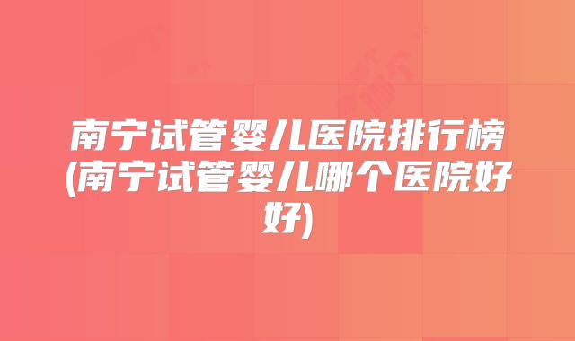 南宁试管婴儿医院排行榜(南宁试管婴儿哪个医院好好)