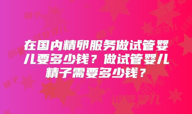在国内精卵服务做试管婴儿要多少钱？做试管婴儿精子需要多少钱？