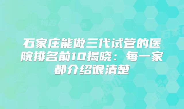 石家庄能做三代试管的医院排名前10揭晓：每一家都介绍很清楚