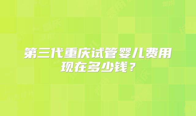 第三代重庆试管婴儿费用现在多少钱？