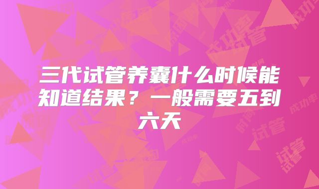 三代试管养囊什么时候能知道结果？一般需要五到六天