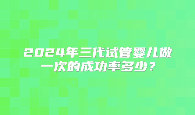 2024年三代试管婴儿做一次的成功率多少？