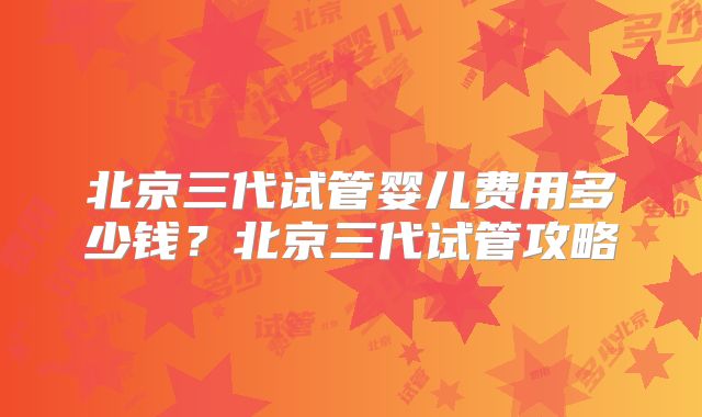 北京三代试管婴儿费用多少钱？北京三代试管攻略