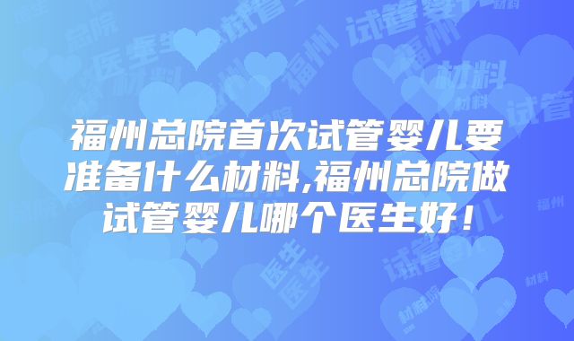 福州总院首次试管婴儿要准备什么材料,福州总院做试管婴儿哪个医生好！