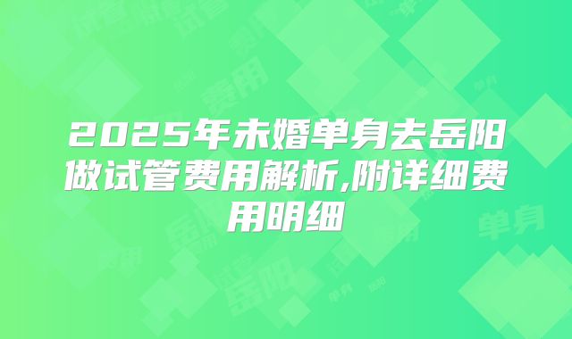 2025年未婚单身去岳阳做试管费用解析,附详细费用明细