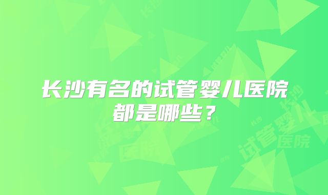 长沙有名的试管婴儿医院都是哪些?