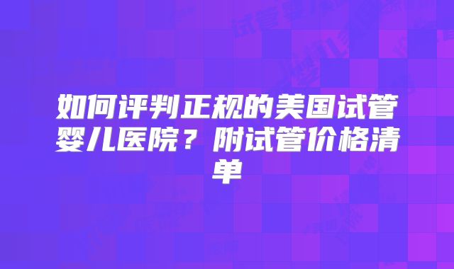 如何评判正规的美国试管婴儿医院？附试管价格清单