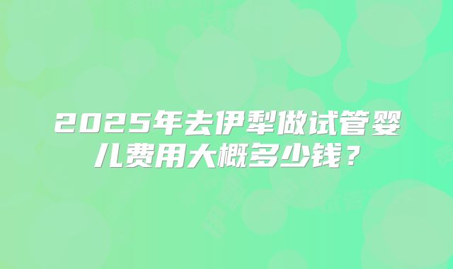 2025年去伊犁做试管婴儿费用大概多少钱？