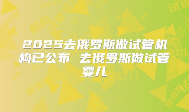 2025去俄罗斯做试管机构已公布 去俄罗斯做试管婴儿
