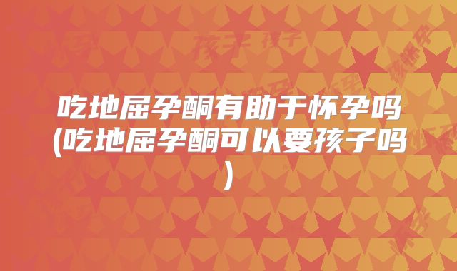 吃地屈孕酮有助于怀孕吗(吃地屈孕酮可以要孩子吗)