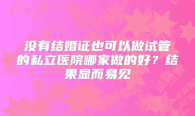 没有结婚证也可以做试管的私立医院哪家做的好？结果显而易见