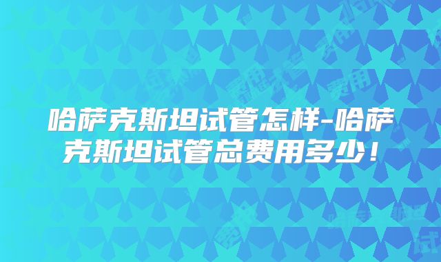 哈萨克斯坦试管怎样-哈萨克斯坦试管总费用多少！