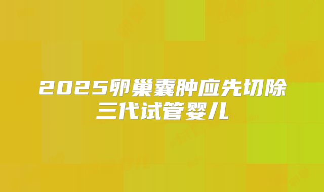2025卵巢囊肿应先切除三代试管婴儿