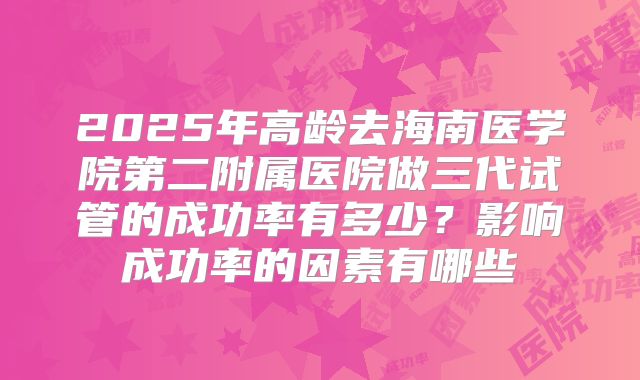 2025年高龄去海南医学院第二附属医院做三代试管的成功率有多少?影响成功率的因素有哪些