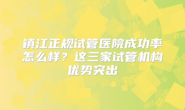 镇江正规试管医院成功率怎么样？这三家试管机构优势突出