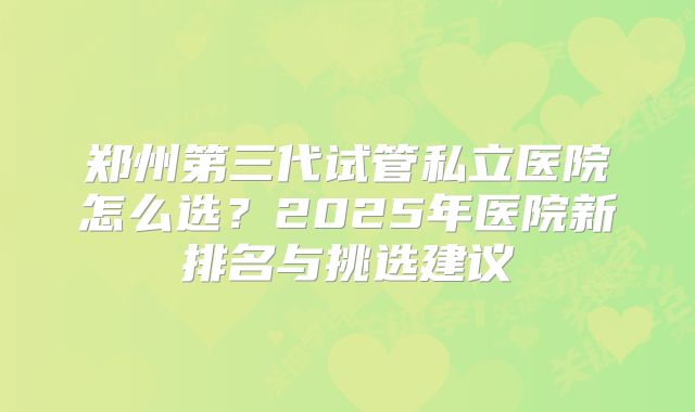 郑州第三代试管私立医院怎么选？2025年医院新排名与挑选建议