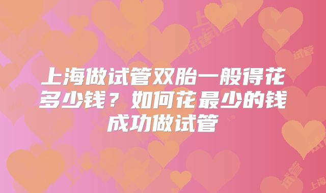 上海做试管双胎一般得花多少钱？如何花最少的钱成功做试管
