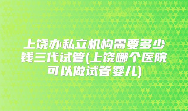 上饶办私立机构需要多少钱三代试管(上饶哪个医院可以做试管婴儿)