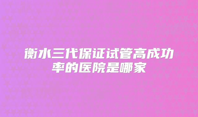 衡水三代保证试管高成功率的医院是哪家