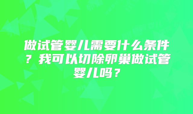 做试管婴儿需要什么条件?我可以切除卵巢做试管婴儿吗?
