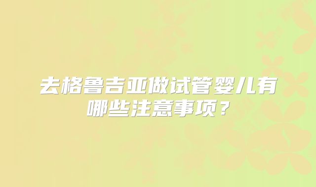 去格鲁吉亚做试管婴儿有哪些注意事项？