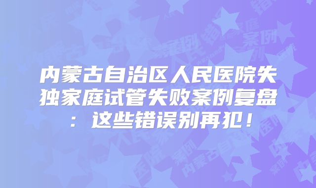内蒙古自治区人民医院失独家庭试管失败案例复盘：这些错误别再犯！