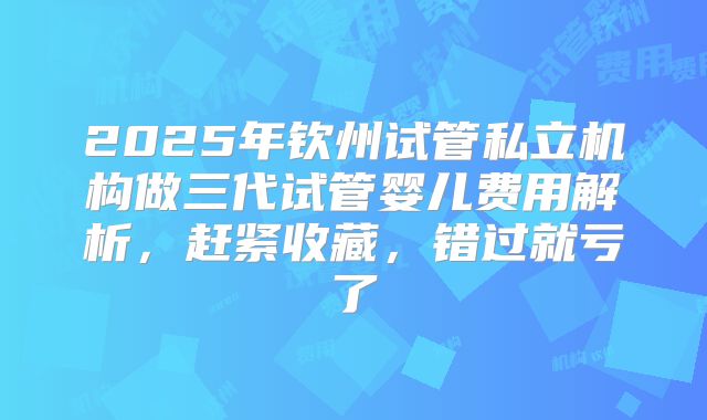 2025年钦州试管私立机构做三代试管婴儿费用解析，赶紧收藏，错过就亏了