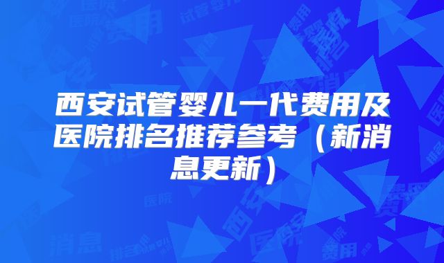 西安试管婴儿一代费用及医院排名推荐参考（新消息更新）