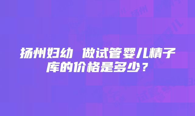 扬州妇幼 做试管婴儿精子库的价格是多少?