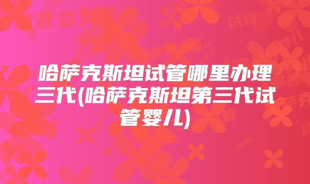 哈萨克斯坦试管哪里办理三代(哈萨克斯坦第三代试管婴儿)