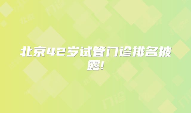 北京42岁试管门诊排名披露!