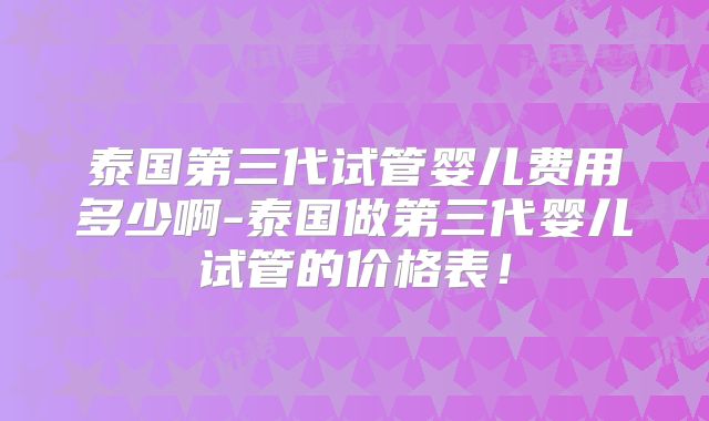 泰国第三代试管婴儿费用多少啊-泰国做第三代婴儿试管的价格表！
