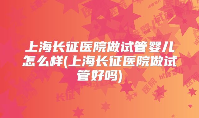 上海长征医院做试管婴儿怎么样(上海长征医院做试管好吗)