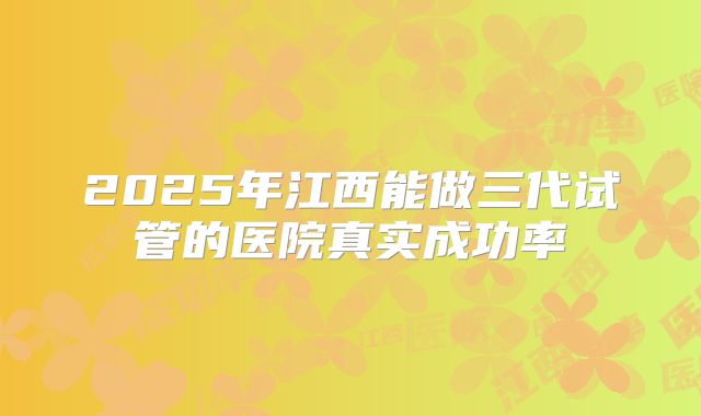 2025年江西能做三代试管的医院真实成功率