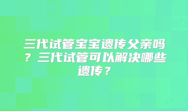 三代试管宝宝遗传父亲吗？三代试管可以解决哪些遗传？