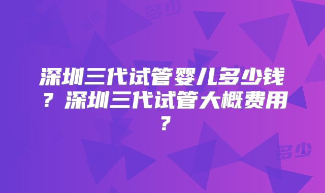 深圳三代试管婴儿多少钱?深圳三代试管大概费用?