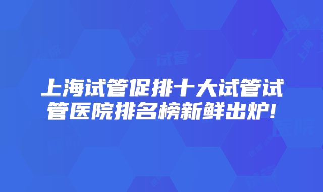 上海试管促排十大试管试管医院排名榜新鲜出炉!