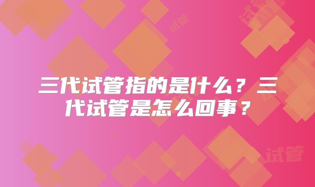 三代试管指的是什么？三代试管是怎么回事？