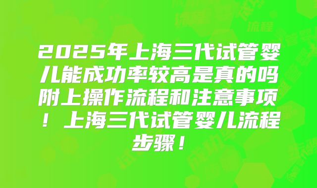 2025年上海三代试管婴儿能成功率较高是真的吗附上操作流程和注意事项！上海三代试管婴儿流程步骤！