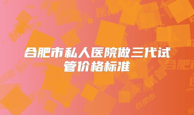 合肥市私人医院做三代试管价格标准