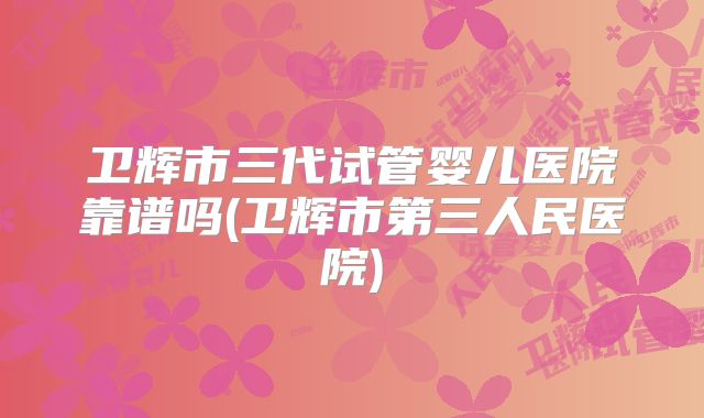 卫辉市三代试管婴儿医院靠谱吗(卫辉市第三人民医院)
