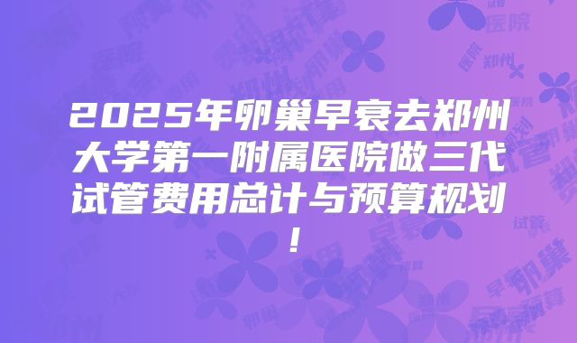 2025年卵巢早衰去郑州大学第一附属医院做三代试管费用总计与预算规划！