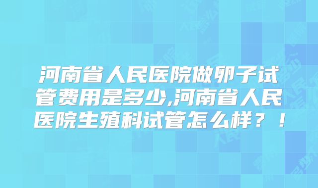 河南省人民医院做卵子试管费用是多少,河南省人民医院生殖科试管怎么样?!
