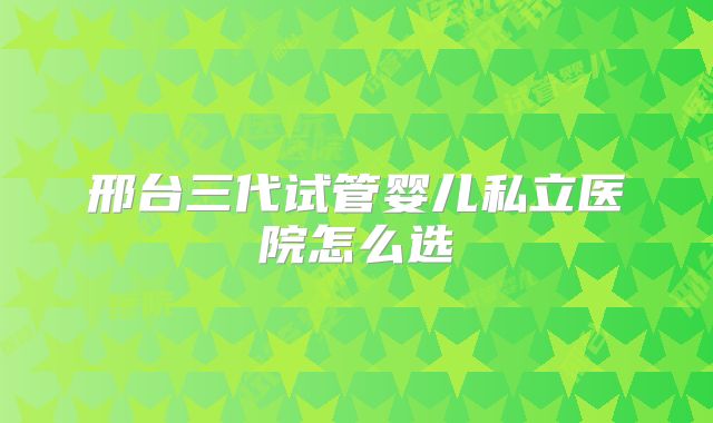 邢台三代试管婴儿私立医院怎么选