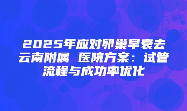 2025年应对卵巢早衰去云南附属 医院方案：试管流程与成功率优化